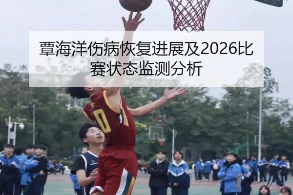 覃海洋伤病恢复进展及2026比赛状态监测分析