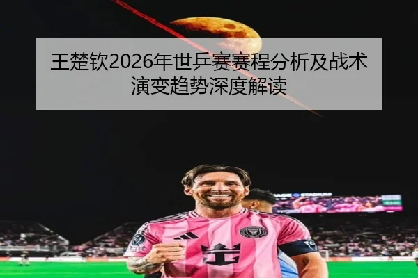 王楚钦2026年世乒赛赛程分析及战术演变趋势深度解读