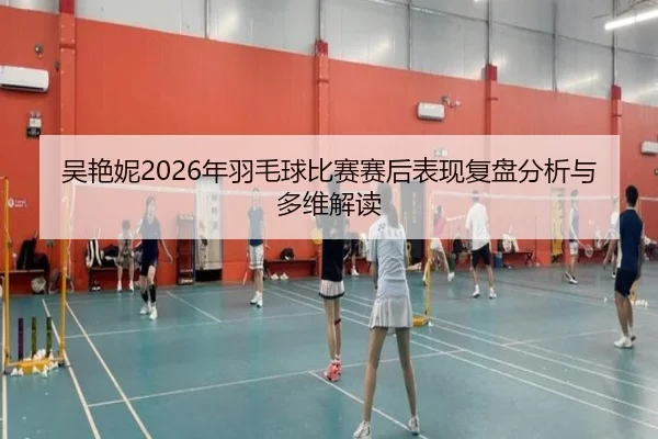 吴艳妮2026年羽毛球比赛赛后表现复盘分析与多维解读