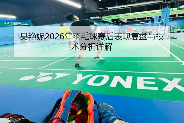 吴艳妮2026年羽毛球赛后表现复盘与技术分析详解