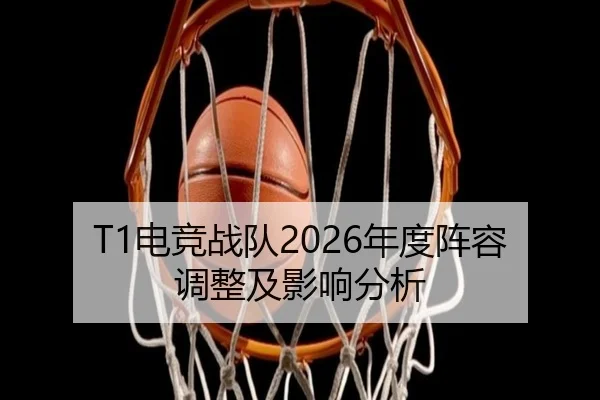 T1电竞战队2026年度阵容调整及影响分析