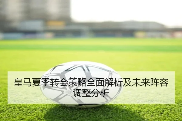 皇马夏季转会策略全面解析及未来阵容调整分析