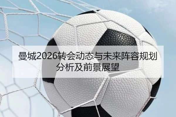 曼城2026转会动态与未来阵容规划分析及前景展望