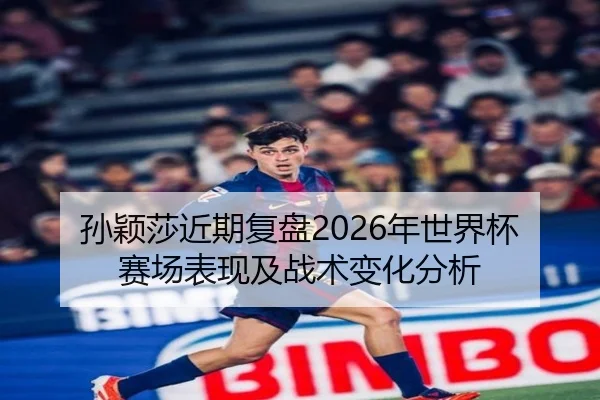 孙颖莎近期复盘2026年世界杯赛场表现及战术变化分析