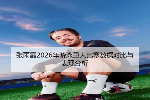 张雨霏2026年游泳重大比赛数据对比与表现分析